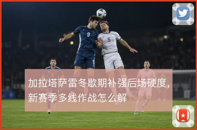 加拉塔萨雷冬歇期补强后场硬度,新赛季多线作战怎么解
