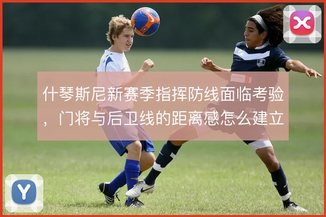 什琴斯尼新赛季指挥防线面临考验,门将与后卫线的距离感怎么建立