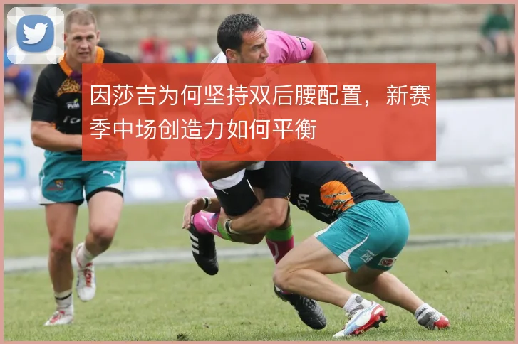因莎吉为何坚持双后腰配置，新赛季中场创造力如何平衡