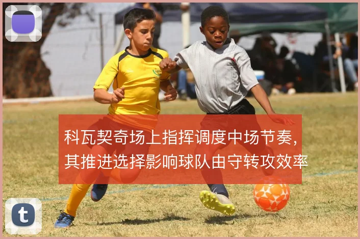 科瓦契奇场上指挥调度中场节奏,其推进选择影响球队由守转攻效率
