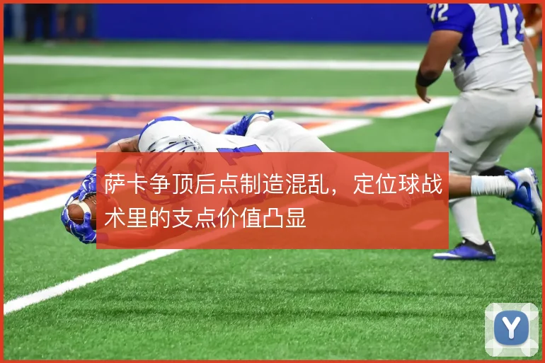 萨卡争顶后点制造混乱,定位球战术里的支点价值凸显