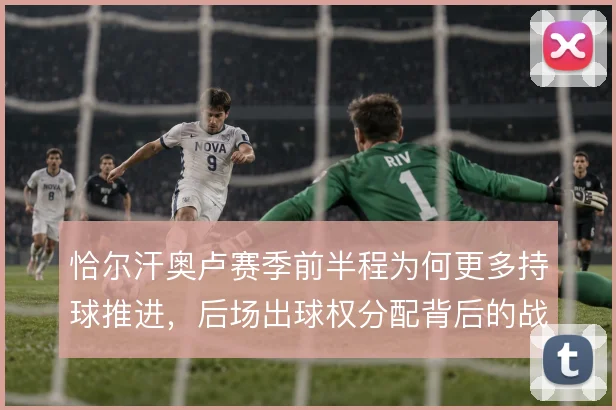 恰尔汗奥卢赛季前半程为何更多持球推进，后场出球权分配背后的战术动机