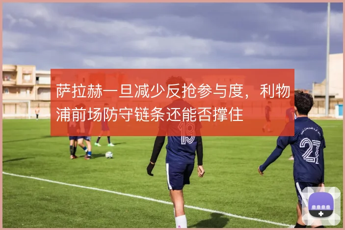 萨拉赫一旦减少反抢参与度,利物浦前场防守链条还能否撑住