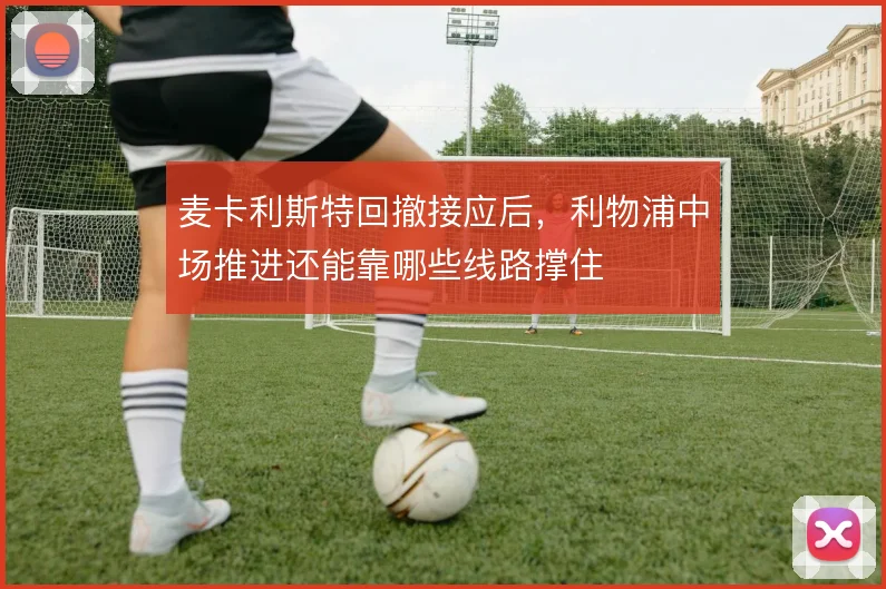 麦卡利斯特回撤接应后,利物浦中场推进还能靠哪些线路撑住