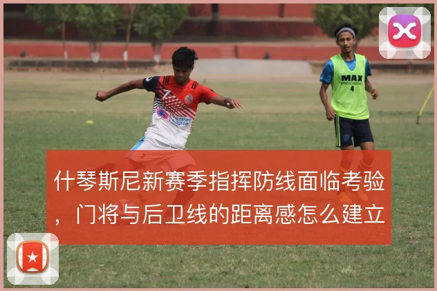 什琴斯尼新赛季指挥防线面临考验,门将与后卫线的距离感怎么建立