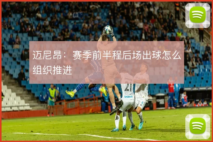 迈尼昂:赛季前半程后场出球怎么组织推进