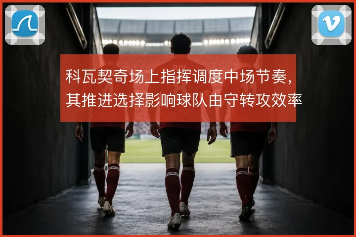 科瓦契奇场上指挥调度中场节奏，其推进选择影响球队由守转攻效率