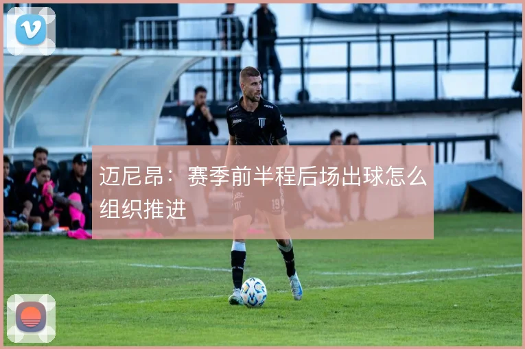 迈尼昂:赛季前半程后场出球怎么组织推进