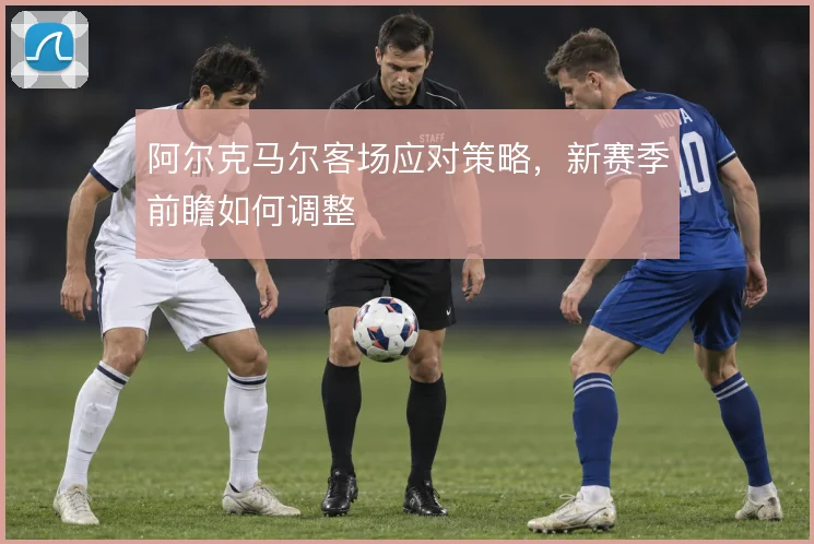 阿尔克马尔客场应对策略,新赛季前瞻如何调整