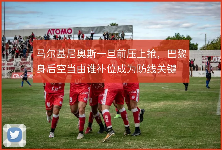 马尔基尼奥斯一旦前压上抢，巴黎身后空当由谁补位成为防线关键