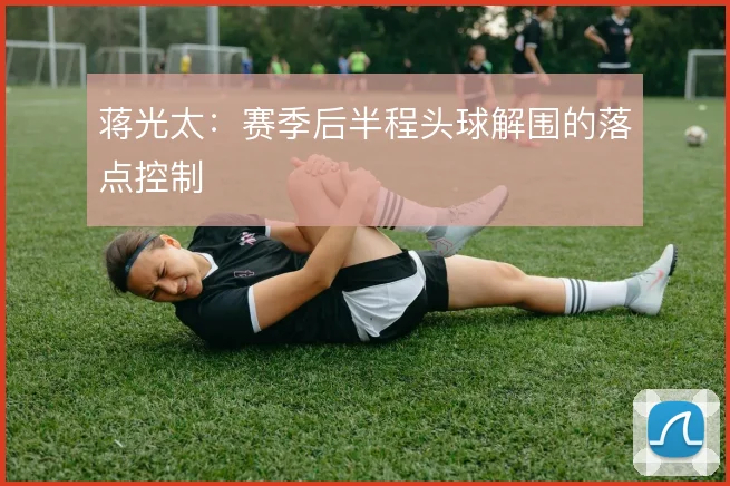 蒋光太：赛季后半程头球解围的落点控制